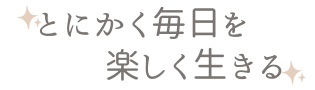 とにかく毎日を楽しく生きる